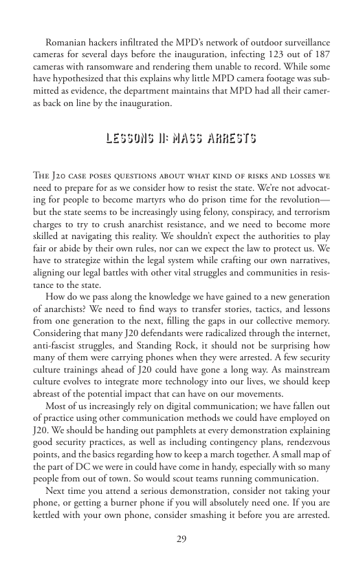 Romanian hackers infiltrated the MPD’s network of outdoor surveillance cameras for several days before the inauguration, infecting 123 out of 187 ‘cameras with ransomware and rendering them unable to record. While some. have hypothesized that this explains why litcle MPD camera footage was sub- mitted as evidence, the department maintains that MPD had all their camer- as back on line by the inauguration.  LESSONS Il MASS AHRESTS  ‘THE J20 CASE POSES QUESTIONS ABOUT WHAT KIND OF RISKS AND LOSSES WE. need to prepare for as we consider how o resist the state. We’re not advocat- ing for people to become martyrs who do prison time for the revolution— but the state seems to be increasingly using felony, conspiracy; and terrorism charges o try to crush anarchist resistance, and we need to become more. skilled at navigating this reality. We shouldnt expect the authorities o play. fair or abide by their own rules, nor can we expect the law to protect us. We have to strategize within the legal system while crafting our own narratives, aligning our legal battles with other vital struggles and communities in resis- tance to the state.  How do we pass along the knowledge we have gained to a new generation of anarchists? We need to find ways to transfer stories, tactics, and lessons from one generation to the next, filling the gaps in our collective memory. Considering that many 20 defendants were radicalized through the internet, anti-fascist struggles, and Standing Rock, it should not be surprising how many of them were carrying phones when they were arrested. A few security culture trainings ahead of ]20 could have gone a long way. As mainstream culture evolves to integrate more technology into our lives, we should keep. abreast of the potential impact that can have on our movements.  Most of us increasingly rely on digital communication; we have fallen out of practice using other communication methods we could have employed on J20. We should be handing out pamphlets at every demonstration explaining good security practices, as well as including contingency plans, rendezvous points, and the basics regarding how to keep a march together. A small map of the part of DC we were in could have come in handy; especially with so many people from out of town. So would scout teams running communication.  Next time you attend a serious demonstration, consider not taking your phone, or getting a burner phone if you will absolutely need one. If you are kettled with your own phone, consider smashing it before you are arrested.  2 